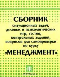 Сборник ситуационных задач, деловых и психологических игр, тестов, заданий, вопросов для самопроверки по курсу "Менеджмент"